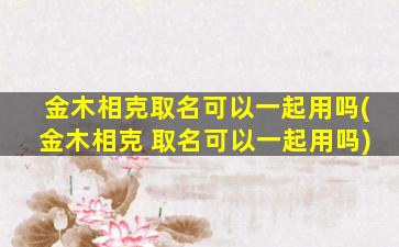 金木相克取名可以一起用吗(金木相克 取名可以一起用吗)